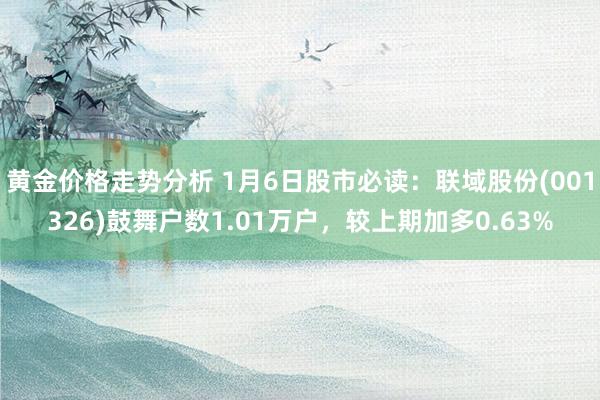 黄金价格走势分析 1月6日股市必读：联域股份(001326)鼓舞户数1.01万户，较上期加多0.63%