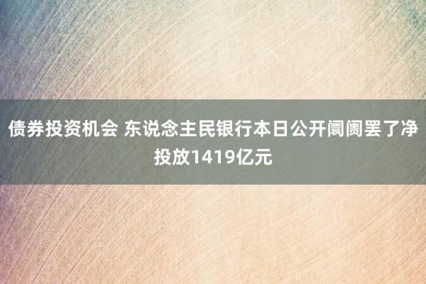 债券投资机会 东说念主民银行本日公开阛阓罢了净投放1419亿元