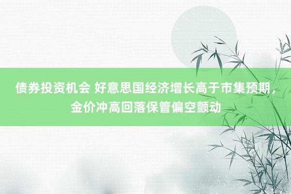 债券投资机会 好意思国经济增长高于市集预期，金价冲高回落保管偏空颤动