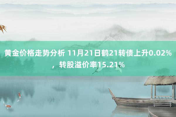 黄金价格走势分析 11月21日鹤21转债上升0.02%，转股溢价率15.21%