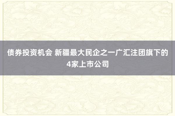 债券投资机会 新疆最大民企之一广汇注团旗下的4家上市公司