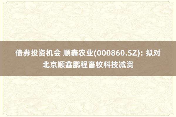 债券投资机会 顺鑫农业(000860.SZ): 拟对北京顺鑫鹏程畜牧科技减资