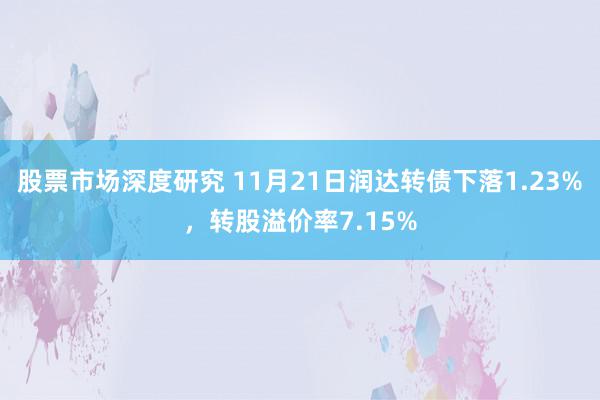 股票市场深度研究 11月21日润达转债下落1.23%，转股溢价率7.15%