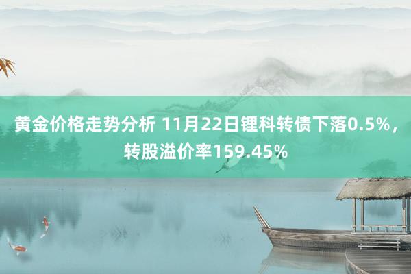 黄金价格走势分析 11月22日锂科转债下落0.5%，转股溢价率159.45%