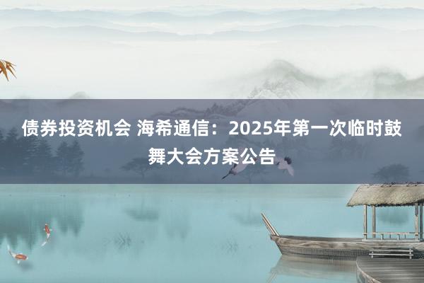 债券投资机会 海希通信：2025年第一次临时鼓舞大会方案公告