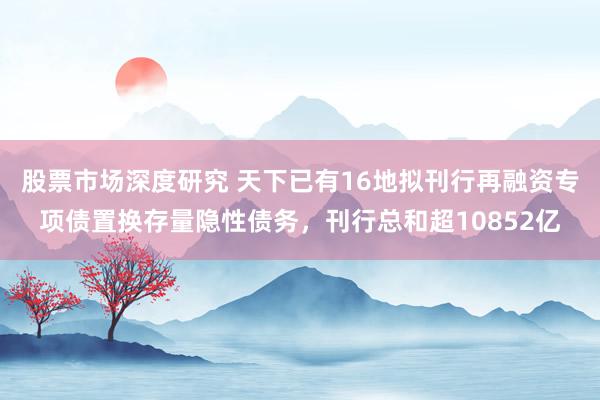 股票市场深度研究 天下已有16地拟刊行再融资专项债置换存量隐性债务，刊行总和超10852亿