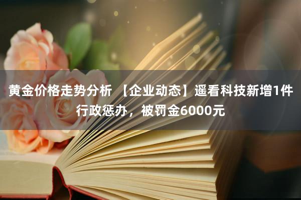 黄金价格走势分析 【企业动态】遥看科技新增1件行政惩办，被罚金6000元