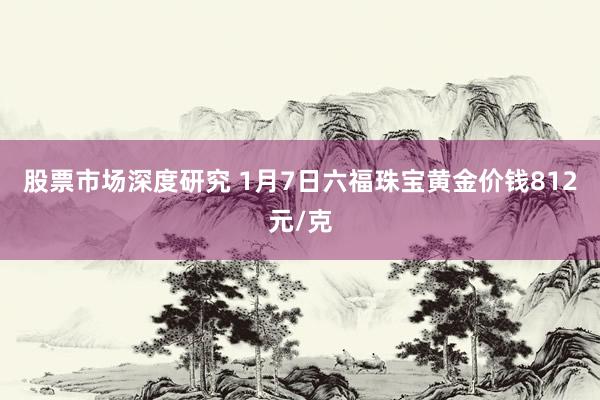 股票市场深度研究 1月7日六福珠宝黄金价钱812元/克