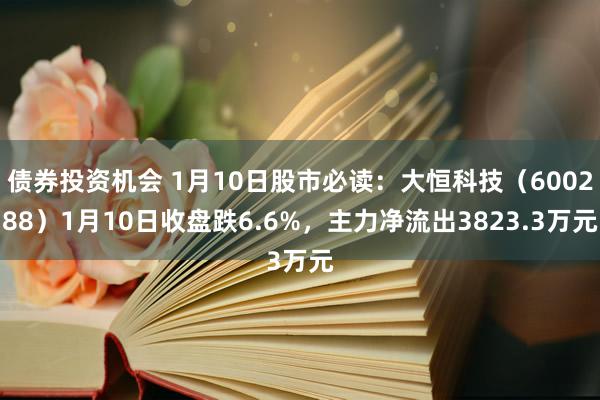 债券投资机会 1月10日股市必读：大恒科技（600288）1月10日收盘跌6.6%，主力净流出3823.3万元