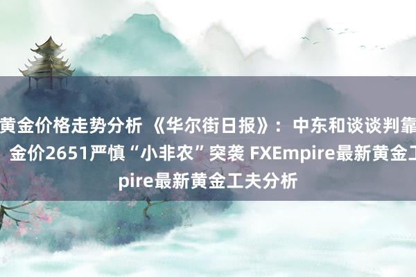 黄金价格走势分析 《华尔街日报》：中东和谈谈判靠近闹翻！金价2651严慎“小非农”突袭 FXEmpire最新黄金工夫分析