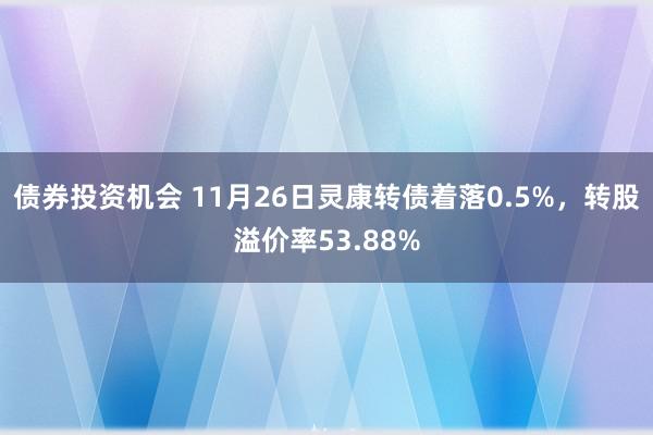 债券投资机会 11月26日灵康转债着落0.5%，转股溢价率53.88%