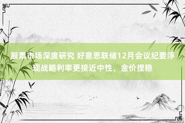 股票市场深度研究 好意思联储12月会议纪要浮现战略利率更接近中性，金价捏稳