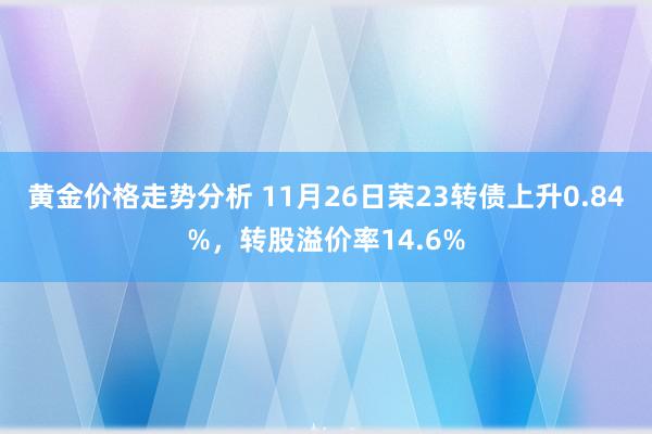 黄金价格走势分析 11月26日荣23转债上升0.84%，转股溢价率14.6%