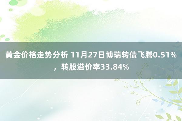 黄金价格走势分析 11月27日博瑞转债飞腾0.51%，转股溢价率33.84%