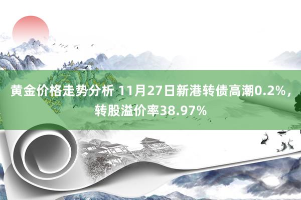 黄金价格走势分析 11月27日新港转债高潮0.2%，转股溢价率38.97%