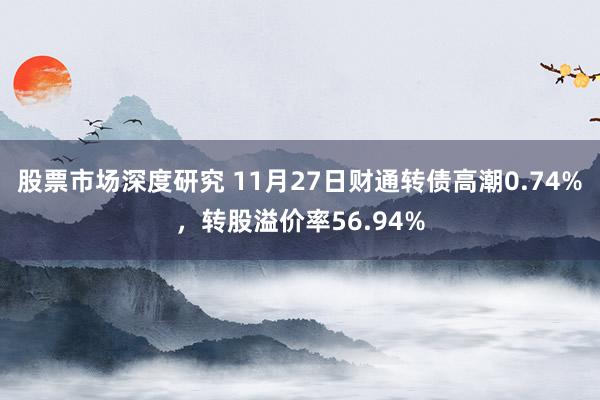 股票市场深度研究 11月27日财通转债高潮0.74%，转股溢价率56.94%