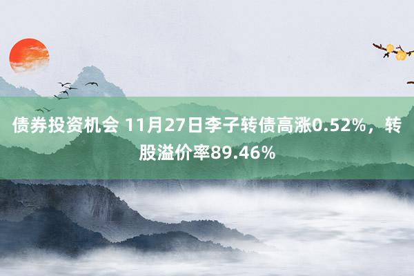 债券投资机会 11月27日李子转债高涨0.52%，转股溢价率89.46%