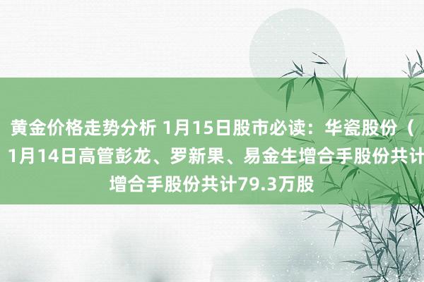 黄金价格走势分析 1月15日股市必读：华瓷股份（001216）1月14日高管彭龙、罗新果、易金生增合手股份共计79.3万股