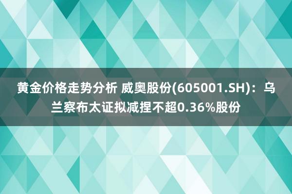 黄金价格走势分析 威奥股份(605001.SH)：乌兰察布太证拟减捏不超0.36%股份