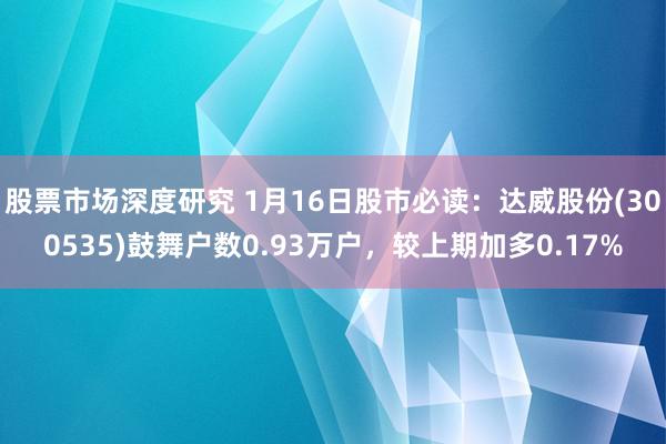 股票市场深度研究 1月16日股市必读：达威股份(300535)鼓舞户数0.93万户，较上期加多0.17%