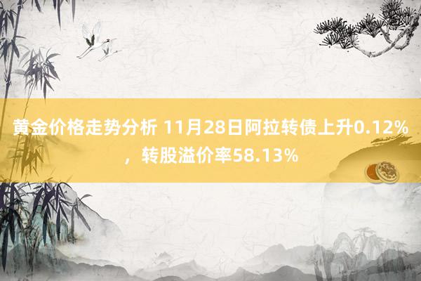 黄金价格走势分析 11月28日阿拉转债上升0.12%，转股溢价率58.13%