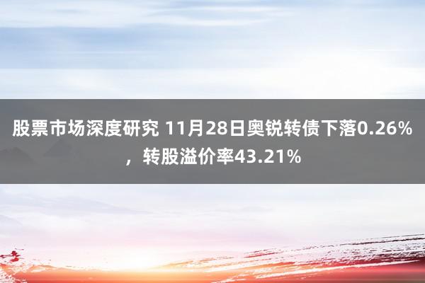 股票市场深度研究 11月28日奥锐转债下落0.26%，转股溢价率43.21%