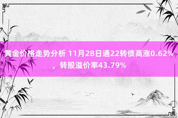 黄金价格走势分析 11月28日通22转债高涨0.62%，转股溢价率43.79%