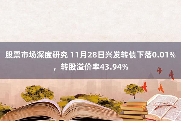 股票市场深度研究 11月28日兴发转债下落0.01%，转股溢价率43.94%