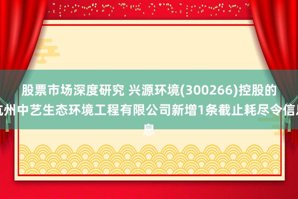 股票市场深度研究 兴源环境(300266)控股的杭州中艺生态环境工程有限公司新增1条截止耗尽令信息