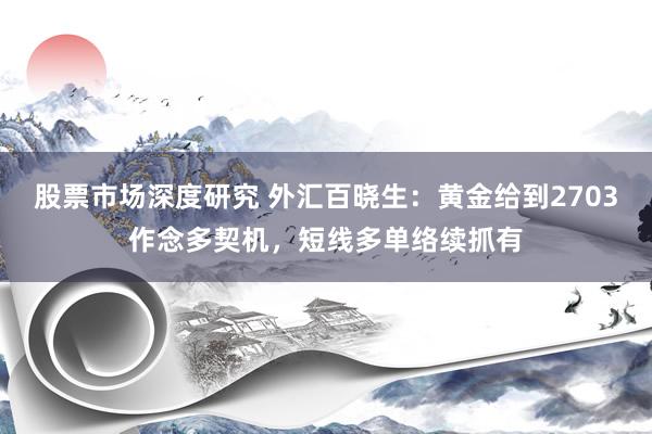 股票市场深度研究 外汇百晓生：黄金给到2703作念多契机，短线多单络续抓有