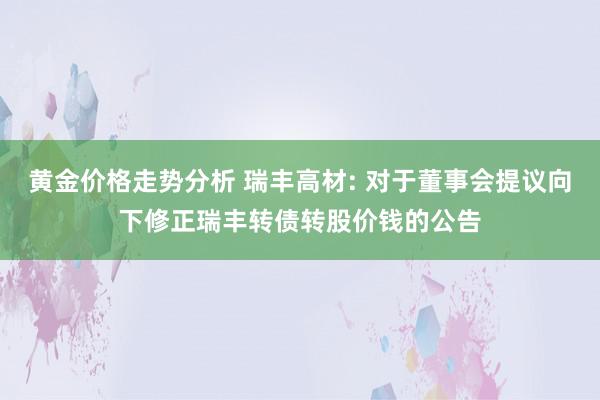 黄金价格走势分析 瑞丰高材: 对于董事会提议向下修正瑞丰转债转股价钱的公告