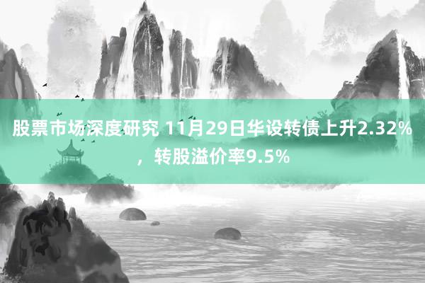 股票市场深度研究 11月29日华设转债上升2.32%，转股溢价率9.5%