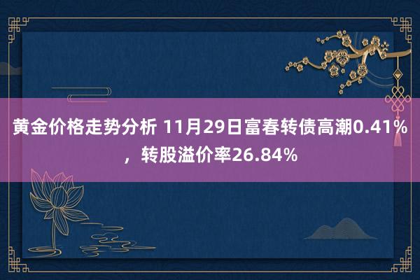 黄金价格走势分析 11月29日富春转债高潮0.41%，转股溢价率26.84%