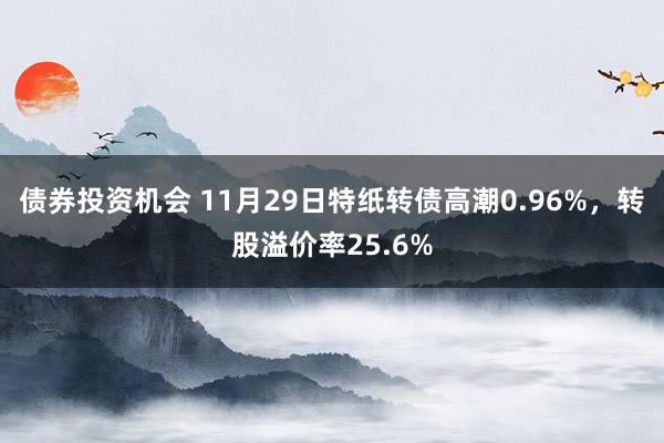 债券投资机会 11月29日特纸转债高潮0.96%，转股溢价率25.6%