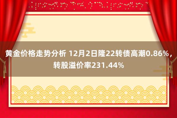 黄金价格走势分析 12月2日隆22转债高潮0.86%，转股溢价率231.44%