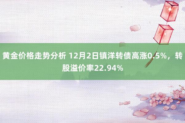 黄金价格走势分析 12月2日镇洋转债高涨0.5%，转股溢价率22.94%