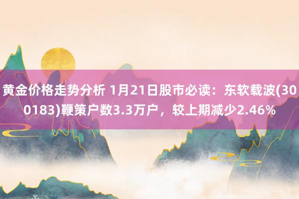 黄金价格走势分析 1月21日股市必读：东软载波(300183)鞭策户数3.3万户，较上期减少2.46%