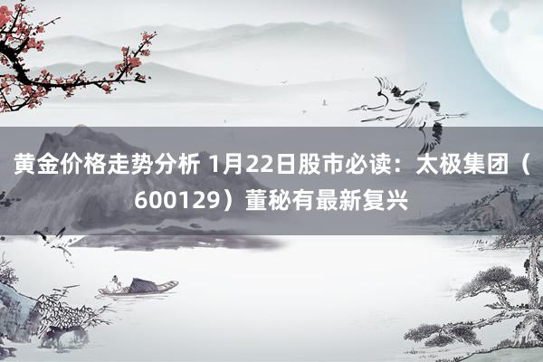 黄金价格走势分析 1月22日股市必读：太极集团（600129）董秘有最新复兴