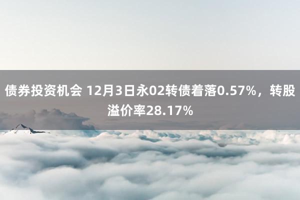 债券投资机会 12月3日永02转债着落0.57%，转股溢价率28.17%