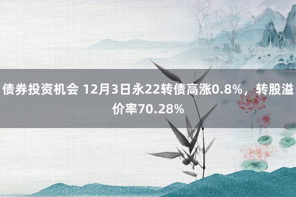 债券投资机会 12月3日永22转债高涨0.8%，转股溢价率70.28%