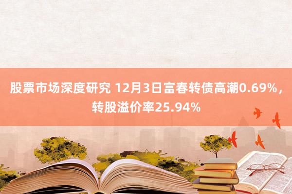 股票市场深度研究 12月3日富春转债高潮0.69%，转股溢价率25.94%