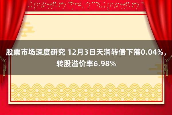 股票市场深度研究 12月3日天润转债下落0.04%，转股溢价率6.98%