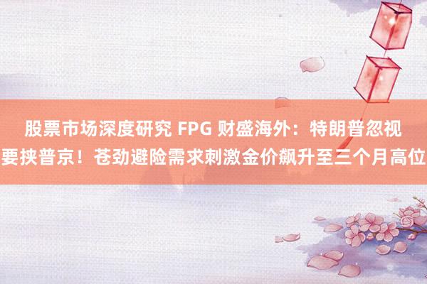 股票市场深度研究 FPG 财盛海外：特朗普忽视要挟普京！苍劲避险需求刺激金价飙升至三个月高位