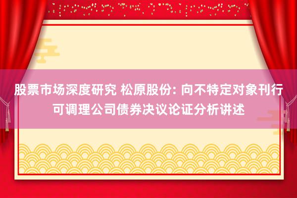 股票市场深度研究 松原股份: 向不特定对象刊行可调理公司债券决议论证分析讲述