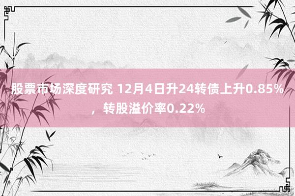 股票市场深度研究 12月4日升24转债上升0.85%，转股溢价率0.22%