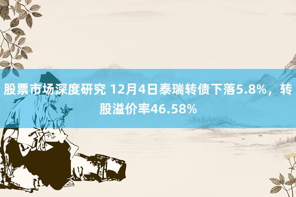 股票市场深度研究 12月4日泰瑞转债下落5.8%，转股溢价率46.58%