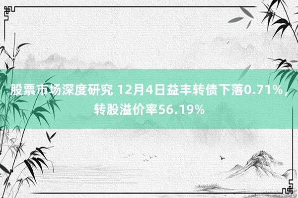 股票市场深度研究 12月4日益丰转债下落0.71%，转股溢价率56.19%