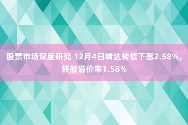 股票市场深度研究 12月4日精达转债下落2.58%，转股溢价率1.58%