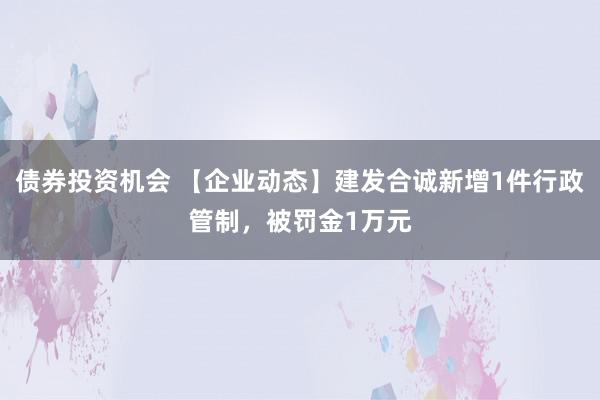 债券投资机会 【企业动态】建发合诚新增1件行政管制，被罚金1万元