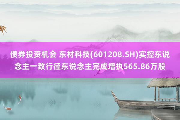 债券投资机会 东材科技(601208.SH)实控东说念主一致行径东说念主完成增执565.86万股